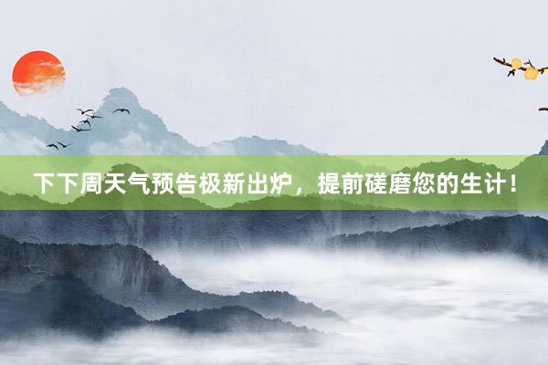 下下周天气预告极新出炉，提前磋磨您的生计！